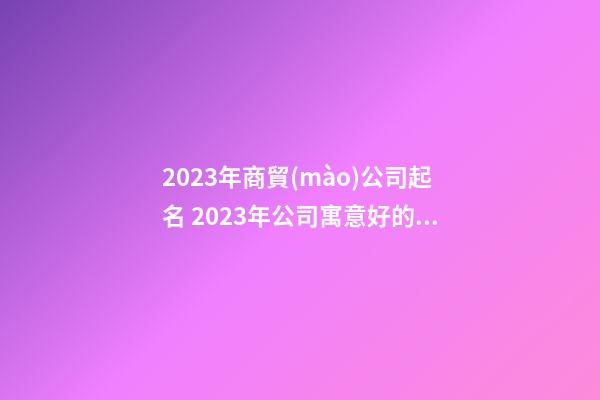 2023年商貿(mào)公司起名 2023年公司寓意好的公司名稱-第1張-公司起名-玄機派